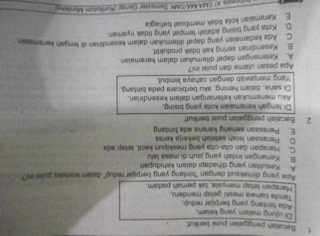 Bacalah penggalan puisi berikut:
Di ujung malam yang kelam,
Ada bintang yang berpijar redup,
Tanda bahwa meski gelap menderu,
Harapan tetap menyala, tak pernah padam.
Apa yang dimaksud dengan "bintang yang berpijar redup" dalam konteks puisi in?
A. Kesulitan yang dihadapi dalam kehidupan
B. Kenangan indah yang jauh di masa lalu
C. Harapan dan cita-cita yang meskipun kecil, tetap ada
D. Perasaan lelah setelah bekerja keras
E. Perasaan senang karena ada bintang
2. Bacalah penggalan puisi berikut!
Di tengah keramaian kota yang bising,
Aku menemukan ketenangan dalam kesendirian,
Di sana, dalam hening, aku berbicara pada bintang,
Yang menjawab dengan cahaya lembut.
Apa pesan utama dari puisi ini?
A. Ketenangan dapat ditemukan dalam keramaian.
B. Kesendirian sering kali tidak produktif.
C. Ada kedamaian yang dapat ditemukan dalam kesendirian di tengah keramaian.
D. Kota yang bising adalah tempat yang tidak nyaman.
E. Keramaian kota tidak membuat bahagia
Indonesia XI SMA/MA/SMK Semester Genap (Kurikulum Merdeka)