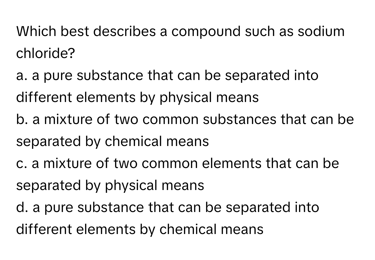 Which best describes a compound such as sodium chloride?

a. a pure substance that can be separated into different elements by physical means
b. a mixture of two common substances that can be separated by chemical means
c. a mixture of two common elements that can be separated by physical means
d. a pure substance that can be separated into different elements by chemical means