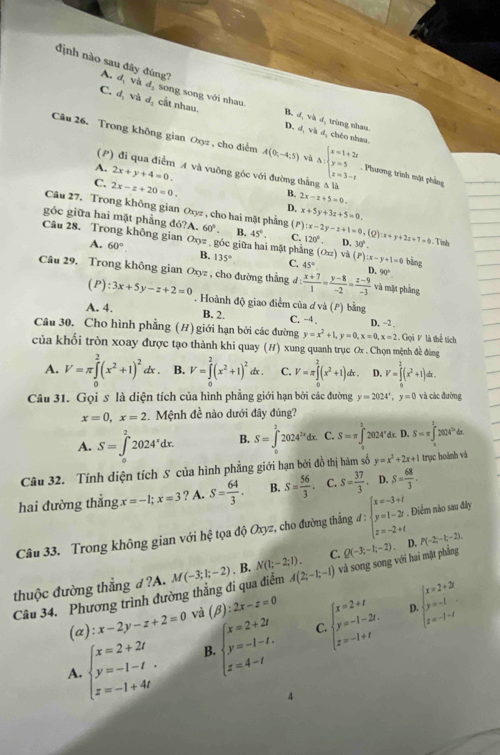 định nào sau đây đúng?
A. d_1 và d_2 song song với nhau.
C. d_1 và d. cắt nhau.
4 d_ và d trùng nhau.
D. d, và d, chéo nhau.
Câu 26. Trong không gian Oxyz , cho điểm A(0;-4;5) và Delta :beginarrayl x=1+2t y=5 z=3-tendarray.. Phương trình mặt phẳng
A. 2x+y+4=0.
(P) đi qua điểm A và vuông góc với đường thẳng Δ là
C. 2x-z+20=0.
B. 2x-z+5=0.
D. x+5y+3z+5=0.
Câu 27. Trong không gian Oxyz , cho hai mặt phẳng (P) :x-2y-z+1=0,(Q
góc giữa hai mặt phẳng đó?A. 60°. B. 45°. C. 120°. D. 30°. :x+y+2z+7=0. Tính
Câu 28. Trong không gian Oxyz , góc giữa hai mặt phẳng (Oxz) và (P):x-y+1=0 bằng
A. 60°. B. 135°
C. 45° D. 90°
Câu 29. Trong không gian Oxyz , cho đường thắng l: (x+7)/1 = (y-8)/-2 = (z-9)/-3  và mặt phẳng
(P):3x+5y-z+2=0. Hoành độ giao điểm của d và (P) bằng
A. 4. B. 2. C. -4 . D. −2 .
Câu 30. Cho hình phẳng (H) giới hạn bởi các đường y=x^2+1,y=0,x=0,x=2. Gọi V là thể tích
của khối tròn xoay được tạo thành khi quay (H) xung quanh trục Ox . Chọn mệnh đề đúng
A. V=π ∈tlimits _0^(2(x^2)+1)^2dx. B. V=∈tlimits _0^(2(x^2)+1)^2d c . C. V=π ∈tlimits _0^(2(x^2)+1)dx. D. V=∈tlimits _0^(2(x^2)+1)d lx .
Câu 31. Gọi s là diện tích của hình phẳng giới hạn bởi các đường y=2024^x,y=0 và các đường
x=0,x=2. Mệnh đề nào dưới đây đúng?
A. S=∈tlimits _0^(22024^x)dx. S=∈tlimits _0^((2,)2024^2x)dx. C. S=π ∈tlimits _0^(22024^circ)c x D.S=π ∈t _0^(22024^2x)dx.
B.
Câu 32. Tính diện tích S của hình phẳng giới hạn bởi đồ thị hàm số y=x^2+2x+1 trục hoành và
hai đường thắng x=-1;x=3 ? A. S= 64/3 . B. S= 56/3 . C. S= 37/3 . ^1 D. S= 68/3 .
Câu 33. Trong không gian với hệ tọa độ Oxyz, cho đường thẳng đ : beginarrayl x=-3+t y=1-2t z=-2+tendarray.. Điểm nào sau đây
thuộc đường thắng d ?A. M(-3;1;-2). B. N(1;-2;1). C. Q(-3;-1;-2) D. P(-2;-1;-2).
Câu 34. Phương trình đường thẳng đi qua điểm A(2;-1;-1) và song song với hai mặt phẳng
beginarrayl x=2+2t y=-1-t. z=4-tendarray. C. beginarrayl x=2+t y=-1-2t. z=-1+tendarray. D. beginarrayl x=2+2i y=-1 z=-1-iendarray. .
(alpha ):x-2y-z+2=0 và (β) ):2x-z=0
A. beginarrayl x=2+2t y=-1-t. z=-1+4tendarray.
B.
4