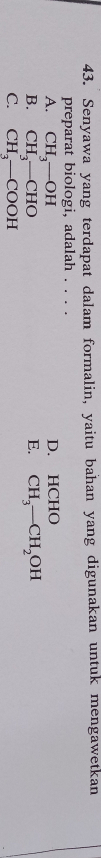 Senyawa yang terdapat dalam formalin, yaitu bahan yang digunakan untuk mengawetkan
preparat biologi, adalah . . . .
A. CH_3-OH D. HCHO
B. CH_3-CHO E. CH_3-CH_2OH
C. CH_3-COOH