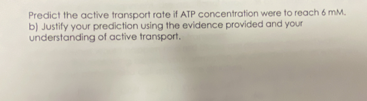 Predict the active transport rate if ATP concentration were to reach 6 mM. 
b) Justify your prediction using the evidence provided and your 
understanding of active transport.