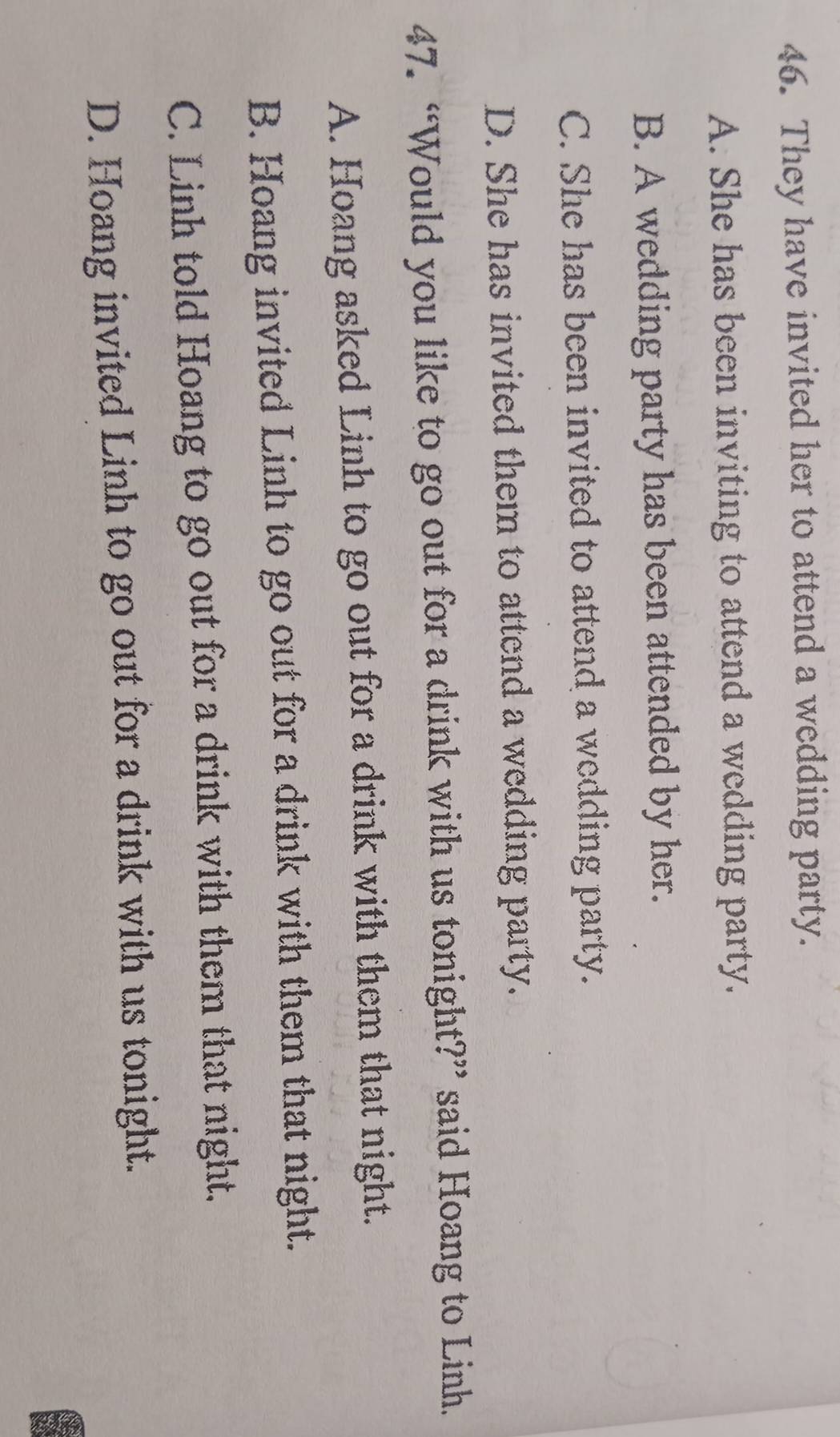 They have invited her to attend a wedding party.
A. She has been inviting to attend a wedding party.
B. A wedding party has been attended by her.
C. She has been invited to attend a wedding party.
D. She has invited them to attend a wedding party.
47. “Would you like to go out for a drink with us tonight?” said Hoang to Linh.
A. Hoang asked Linh to go out for a drink with them that night.
B. Hoang invited Linh to go out for a drink with them that night.
C. Linh told Hoang to go out for a drink with them that night.
D. Hoang invited Linh to go out for a drink with us tonight.