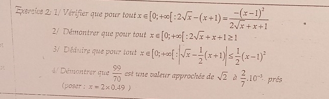 1/ Vérifier que pour tout x∈ [0;+∈fty [:2sqrt(x)-(x+1)=frac -(x-1)^22sqrt(x)+x+1
2/ Démontrer que pour tout x∈ [0;+∈fty [:2sqrt(x)+x+1≥ 1
37 Déduire que pour tout x∈ [0;+∈fty [:|sqrt(x)- 1/2 (x+1)|≤  1/2 (x-1)^2
4/ Démontrer que  99/70  est une aleur approchée de sqrt(2) à  2/7 .10^(-3). prés 
(poser : x=2* 0.49)