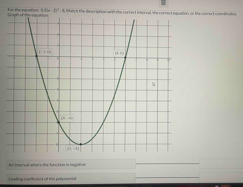 For the equation: 0.5(x-2)^2-8 , Match the description with the correct interval, the correct equationor the correct coordinates.
An Interval where the function is negative
Leading coefficient of the polynomial