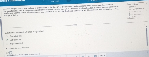 all 6
A certain drug is used lo treat asthma. In a clinical trial of te drug, 21 of 258 treated subjects experienced headacses (based on data from 1=Prop2Test
t=-1, t=1,2424
the manufactorer). The accompansing calculator display shows resuits from a teat of the clain that kss than 12% of beated subjects experenced -p
p=2.0799195599
Brough (e) bwlow headaches. Use the sormal distribution as an appesrimation to the binomial distribation and assume a 0.0% significance level to complete parts [a
overset .0-1,0941000310
a=210=
a. Is the test buo-tailed, lef-tailed, or right-tailed?
Two tillied test
Lef talled les!
Right sailed tost
h. What is the test statistic?
(Found to two decinal places as needed ) z=□
More