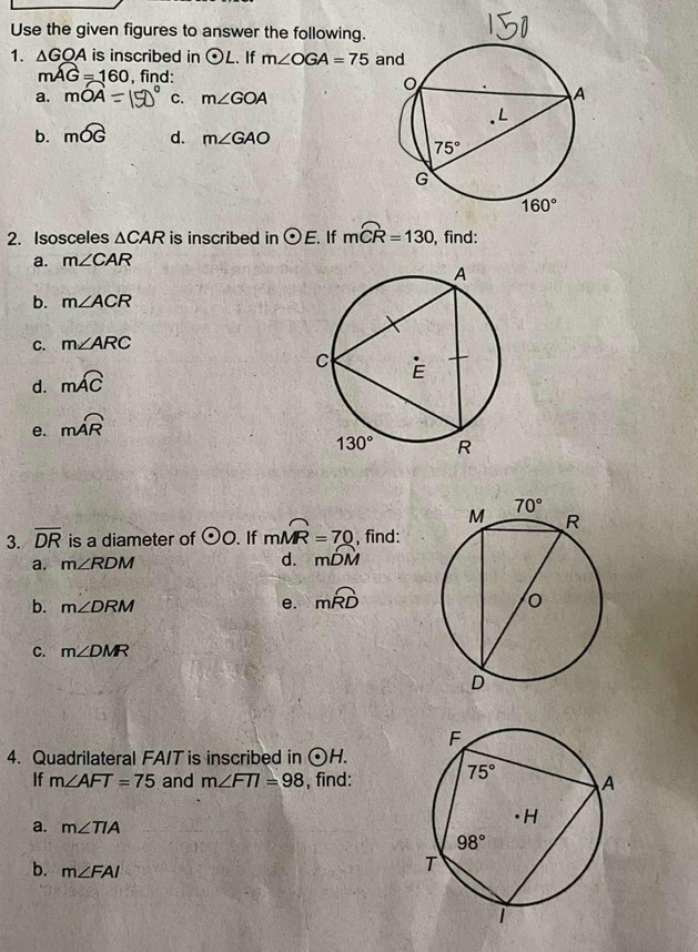 Use the given figures to answer the following.
1. △ GOA is inscribed in odot L. If m∠ OGA=75 a
mwidehat AG=160 , find: 
a. mOA C. m∠ GOA
b. mwidehat OG d. m∠ GAO
2. Isosceles △ CAR is inscribed in odot E. If mwidehat CR=130 , find:
a. m∠ CAR
b. m∠ ACR
C. m∠ ARC
d. mwidehat AC
e. moverline AR
3. overline DR is a diameter of odot O. If mwidehat MR=70 , find:
a. m∠ RDM
d. mwidehat DM
b. m∠ DRM
e. mwidehat RD
C. m∠ DMR
4. Quadrilateral FA/T is inscribed in odot H.
If m∠ AFT=75 and m∠ FTI=98 , find: 
a. m∠ TIA
b. m∠ FAI