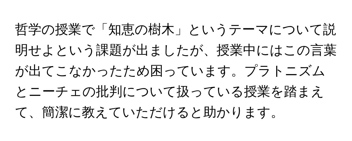 哲学の授業で「知恵の樹木」というテーマについて説明せよという課題が出ましたが、授業中にはこの言葉が出てこなかったため困っています。プラトニズムとニーチェの批判について扱っている授業を踏まえて、簡潔に教えていただけると助かります。