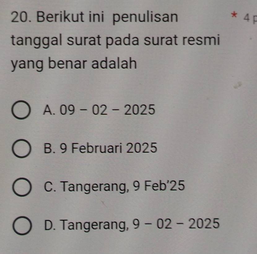 Berikut ini penulisan * 4 p
tanggal surat pada surat resmi
yang benar adalah
A. 09-02-2025
B. 9 Februari 2025
C. Tangerang, 9 Feb’25
D. Tangerang, 9-02-2025