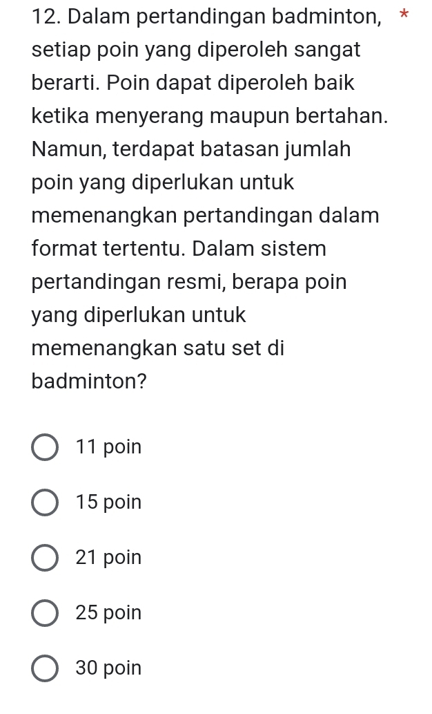 Dalam pertandingan badminton, *
setiap poin yang diperoleh sangat
berarti. Poin dapat diperoleh baik
ketika menyerang maupun bertahan.
Namun, terdapat batasan jumlah
poin yang diperlukan untuk
memenangkan pertandingan dalam
format tertentu. Dalam sistem
pertandingan resmi, berapa poin
yang diperlukan untuk
memenangkan satu set di
badminton?
11 poin
15 poin
21 poin
25 poin
30 poin