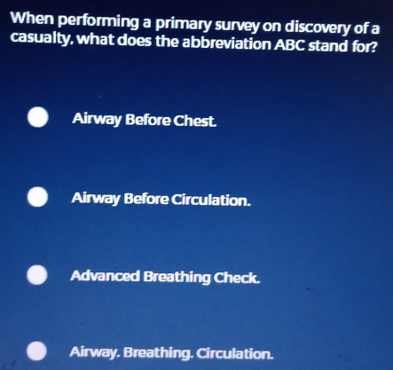 When performing a primary survey on discovery of a
casualty, what does the abbreviation ABC stand for?
Airway Before Chest.
Airway Before Circulation.
Advanced Breathing Check.
Airway. Breathing. Circulation.