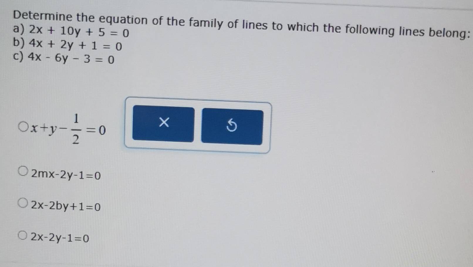 Determine the equation of the family of lines to which the following lines belong:
a) 2x+10y+5=0
b) 4x+2y+1=0
c) 4x-6y-3=0
x+y- 1/2 =0
×
2mx-2y-1=0
2x-2by+1=0
2x-2y-1=0