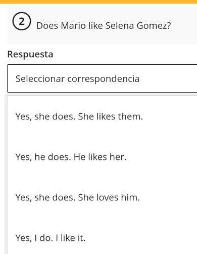 Does Mario like Selena Gomez?
Respuesta
Seleccionar correspondencia
Yes, she does. She likes them.
Yes, he does. He likes her.
Yes, she does. She loves him.
Yes, I do. I like it.