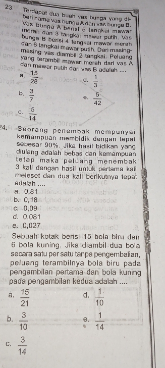 Terdapat dua buah vas bunga yang di-
beri nama vas bunga A dan vas bunga B.
Vas bunga A berisi 5 tangkai mawar
merah dan 3 tangkai mawar putih. Vas
bunga B berisi 4 tangkai mawar merah
dan 6 tangkai mawar putih. Dari masing-
masing vas diambil 2 tangkai. Peluang
yang terambil mawar merah dari vas A
dan mawar putih dari vas B adalah ....
a.  15/28  d.  1/3 
b.  3/7 
e.  5/42 
C.  5/14 
24. Seorang penembak mempunyai
kemampuan membidik dengan tepat
sebesar 90%. Jika hasil bidikan yang
diulang adalah bebas dan kemampuan
tetap maka peluang menembak
3 kali dengan hasil untuk pertama kali
meleset dan dua kali berikutnya tepat
adalah ....
a. 0,81
b. 0,18
c. 0,09
d. 0,081
e. 0,027
Sebuah kotak berisi 15 bola biru dan
6 bola kuning. Jika diambil dua bola
secara satu per satu tanpa pengembalian,
peluang terambilnya bola biru pada
pengambilan pertama dan bola kuning
pada pengambilan kedua adalah ....
a.  15/21   1/10 
d.
b.  3/10   1/14 
e.
C.  3/14 