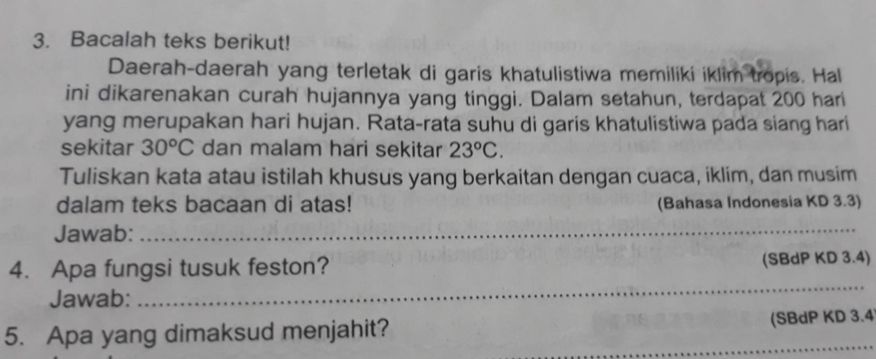 Bacalah teks berikut! 
Daerah-daerah yang terletak di garis khatulistiwa memiliki iklim tropis. Hal 
ini dikarenakan curah hujannya yang tinggi. Dalam setahun, terdapat 200 hari 
yang merupakan hari hujan. Rata-rata suhu di garis khatulistiwa pada siang hari 
sekitar 30°C dan malam hari sekitar 23°C. 
Tuliskan kata atau istilah khusus yang berkaitan dengan cuaca, iklim, dan musim 
dalam teks bacaan di atas! (Bahasa Indonesia KD 3.3) 
Jawab: 
_ 
4. Apa fungsi tusuk feston? 
(SBdP KD 3.4) 
Jawab: 
_ 
_ 
5. Apa yang dimaksud menjahit? 
(SBdP KD 3.4 
_