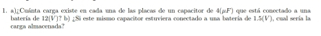 ¿Cuánta carga existe en cada una de las placas de un capacitor de 4(mu F) que está conectado a una 
batería de 12(V)?b)2 Si este mismo capacitor estuviera conectado a una batería de 1.5(V)
carga almacenada? ), cual sería la