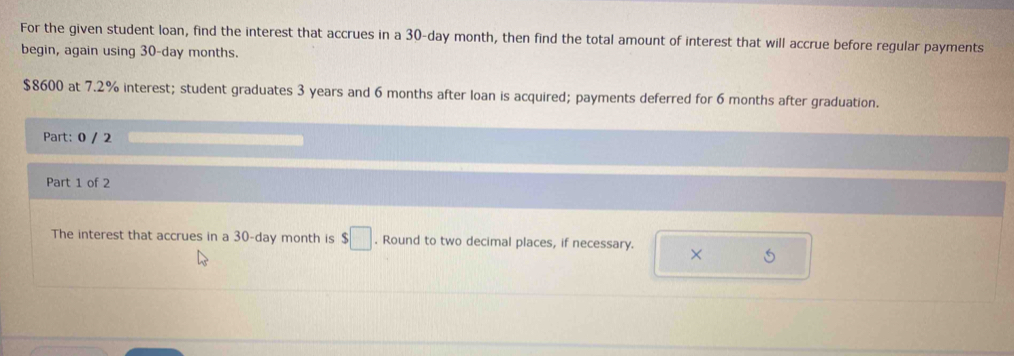 For the given student loan, find the interest that accrues in a 30-day month, then find the total amount of interest that will accrue before regular payments 
begin, again using 30-day months.
$8600 at 7.2% interest; student graduates 3 years and 6 months after loan is acquired; payments deferred for 6 months after graduation. 
Part: 0 / 2 
Part 1 of 2 
The interest that accrues in a 30-day month is $□. Round to two decimal places, if necessary. × 5