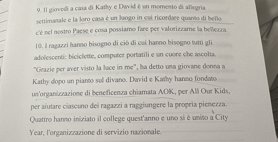 Il giovedì a casa di Kathy e David è un momento di allegria 
settimanale e la loro casa è un luogo in cui ricordare quanto di bello 
c'è nel nostro Paese e cosa possiamo fare per valorizzarne la bellezza. 
10. I ragazzi hanno bisogno di ciò di cui hanno bisogno tutti gli 
adolescenti: biciclette, computer portatili e un cuore che ascolta. 
"Grazie per aver visto la luce in me", ha detto una giovane donna a 
Kathy dopo un pianto sul divano. David e Kathy hanno fondato 
un'organizzazione di beneficenza chiamata AOK, per All Our Kids, 
per aiutare ciascuno dei ragazzi a raggiungere la propria pienezza. 
Quattro hanno iniziato il college quest'anno e uno si è unito a City 
Year, l'organizzazione di servizio nazionale.