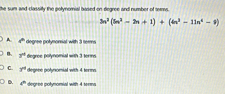 the sum and classify the polynomial based on degree and number of terms.
3n^2(5n^2-2n+1)+(4n^2-11n^4-9)
A. 4^(th) degree polynomial with 3 terms
B. 3^(rd) degree polynomial with 3 terms
C. 3^(rd) degree polynomial with 4 terms
D. 4^(th) degree polynomial with 4 terms