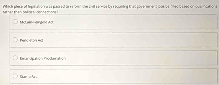 Which piece of legislation was passed to reform the civil service by requiring that government jobs be filled based on qualifications
rather than political connections?
McCain-Feingold Act
Pendleton Act
Emancipation Proclamation
Stamp Act