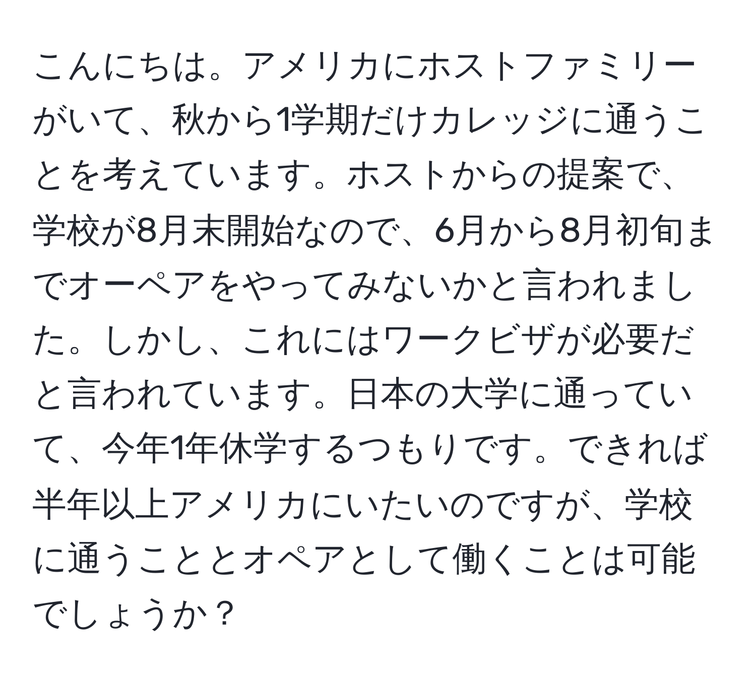 こんにちは。アメリカにホストファミリーがいて、秋から1学期だけカレッジに通うことを考えています。ホストからの提案で、学校が8月末開始なので、6月から8月初旬までオーペアをやってみないかと言われました。しかし、これにはワークビザが必要だと言われています。日本の大学に通っていて、今年1年休学するつもりです。できれば半年以上アメリカにいたいのですが、学校に通うこととオペアとして働くことは可能でしょうか？