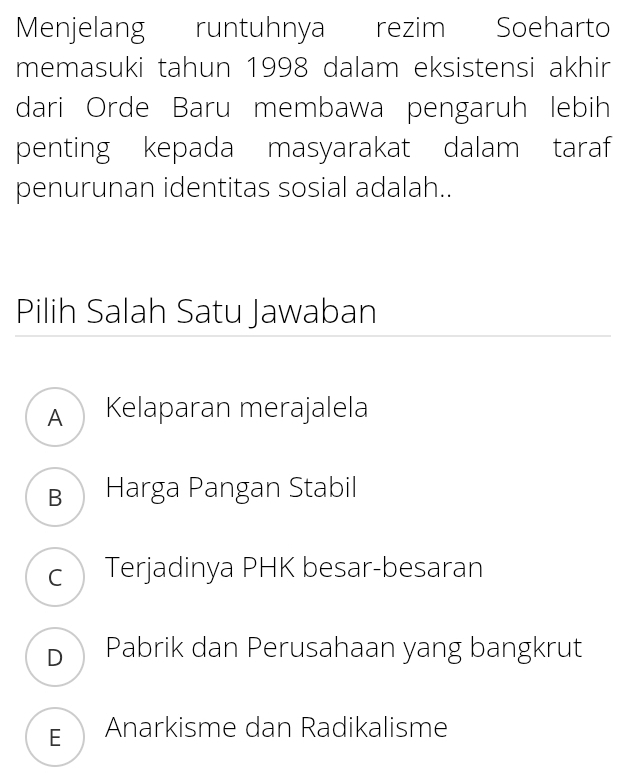 Menjelang runtuhnya rezim Soeharto
memasuki tahun 1998 dalam eksistensi akhir
dari Orde Baru membawa pengaruh lebih
penting kepada masyarakat dalam taraf
penurunan identitas sosial adalah..
Pilih Salah Satu Jawaban
A Kelaparan merajalela
B Harga Pangan Stabil
c Terjadinya PHK besar-besaran
D Pabrik dan Perusahaan yang bangkrut
EAnarkisme dan Radikalisme