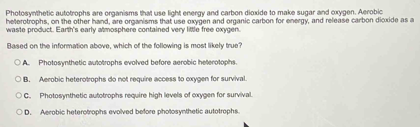 Photosynthetic autotrophs are organisms that use light energy and carbon dioxide to make sugar and oxygen. Aerobic
heterotrophs, on the other hand, are organisms that use oxygen and organic carbon for energy, and release carbon dioxide as a
waste product. Earth's early atmosphere contained very little free oxygen.
Based on the information above, which of the following is most likely true?
A. Photosynthetic autotrophs evolved before aerobic heterotophs.
B. Aerobic heterotrophs do not require access to oxygen for survival.
C. Photosynthetic autotrophs require high levels of oxygen for survival.
D. Aerobic heterotrophs evolved before photosynthetic autotrophs.