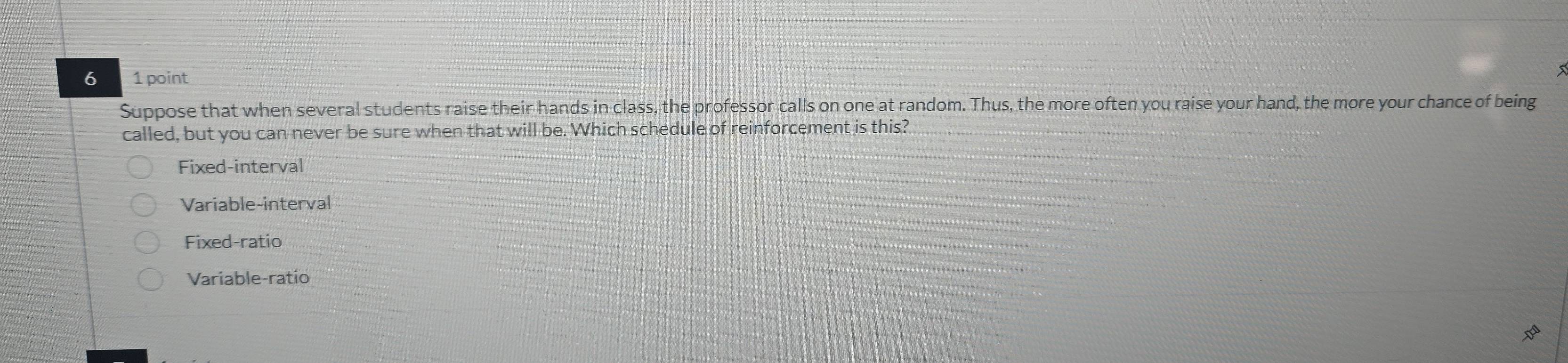 6 1 point
Suppose that when several students raise their hands in class, the professor calls on one at random. Thus, the more often you raise your hand, the more your chance of being
called, but you can never be sure when that will be. Which schedule of reinforcement is this?
Fixed-interval
Variable-interval
Fixed-ratio
Variable-ratio