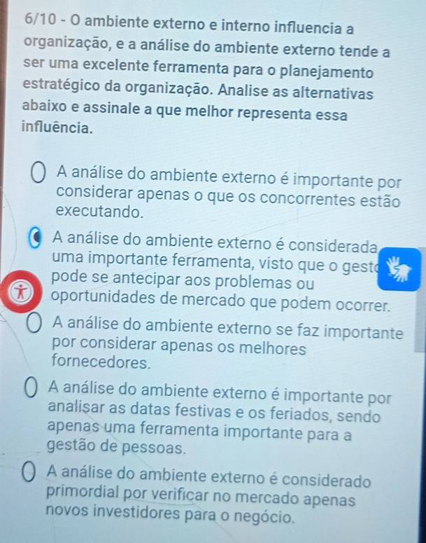 6/10 - O ambiente externo e interno influencia a
organização, e a análise do ambiente externo tende a
ser uma excelente ferramenta para o planejamento
estratégico da organização. Analise as alternativas
abaixo e assinale a que melhor representa essa
influência.
A análise do ambiente externo é importante por
considerar apenas o que os concorrentes estão
executando.
A análise do ambiente externo é considerada
uma importante ferramenta, visto que o gesto
pode se antecipar aos problemas ou
oportunidades de mercado que podem ocorrer.
A análise do ambiente externo se faz importante
por considerar apenas os melhores
fornecedores.
A análise do ambiente externo é importante por
analisar as datas festivas e os feriados, sendo
apenas uma ferramenta importante para a
gestão de pessoas.
A análise do ambiente externo é considerado
primordial por verificar no mercado apenas
novos investidores para o negócio.