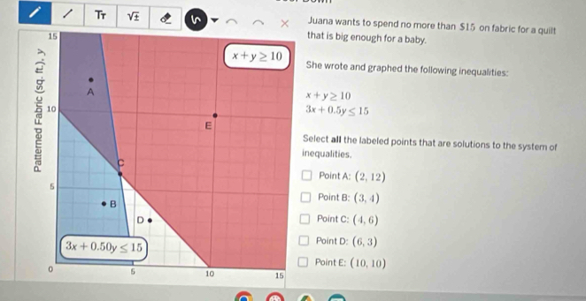 Tr sqrt(± ) Juana wants to spend no more than $15 on fabric for a quilt
that is big enough for a baby.
She wrote and graphed the following inequalities:
x+y≥ 10
3x+0.5y≤ 15
Select all the labeled points that are solutions to the system of
inequalities.
Point A: (2,12)
Point B: (3,4)
Point C: (4,6)
Point D: (6,3)
Point E: (10,10)