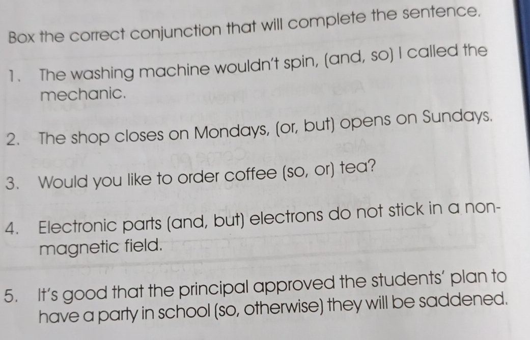 Box the correct conjunction that will complete the sentence. 
1. The washing machine wouldn't spin, (and, so) I called the 
mechanic. 
2. The shop closes on Mondays, (or, but) opens on Sundays. 
3. Would you like to order coffee (so, or) tea? 
4. Electronic parts (and, but) electrons do not stick in a non- 
magnetic field. 
5. It’s good that the principal approved the students’ plan to 
have a party in school (so, otherwise) they will be saddened.
