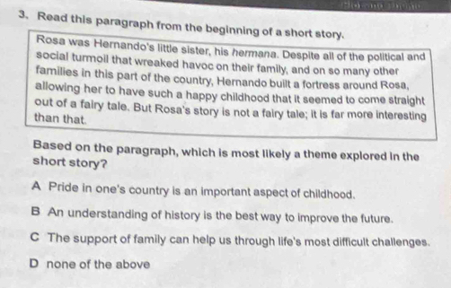 Read this paragraph from the beginning of a short story.
Rosa was Hernando's little sister, his hermana. Despite all of the political and
social turmoil that wreaked havoc on their family, and on so many other
families in this part of the country, Hernando built a fortress around Rosa,
allowing her to have such a happy childhood that it seemed to come straight
out of a fairy tale. But Rosa's story is not a fairy tale; it is far more interesting
than that.
Based on the paragraph, which is most likely a theme explored in the
short story?
A Pride in one's country is an important aspect of childhood.
B An understanding of history is the best way to improve the future.
C The support of family can help us through life's most difficult challenges.
D none of the above