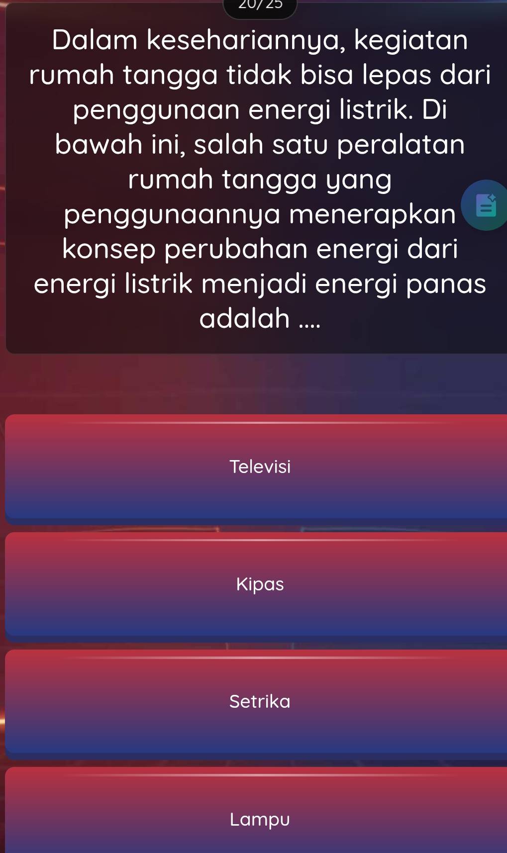 20/25
Dalam kesehariannya, kegiatan
rumah tangga tidak bisa lepas dari
penggunaan energi listrik. Di
bawah ini, salah satu peralatan
rumah tangga yang
penggunaannya menerapkan
konsep perubahan energi dari
energi listrik menjadi energi panas
adalah ....
Televisi
Kipas
Setrika
Lampu