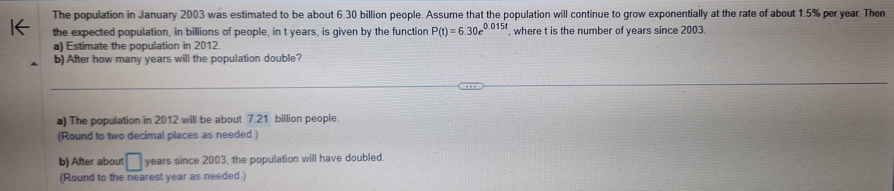 The population in January 2003 was estimated to be about 6.30 billion people. Assume that the population will continue to grow exponentially at the rate of about 1.5% per year. Then 
the expected population, in billions of people, in t years, is given by the function P(t)=6.30e^(0.015t) , where t is the number of years since 2003
a) Estimate the population in 2012
b) After how many years will the population double? 
a) The population in 2012 will be about 7.21 billion people 
(Round to two decimal places as needed.) 
b) After about □ years since 2003, the population will have doubled 
(Round to the nearest year as needed.)