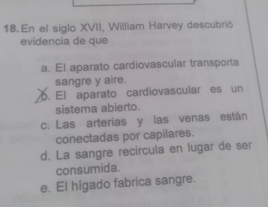 En el siglo XVII, William Harvey descubrió
evidencia de que
a. El aparato cardiovascular transporta
sangre y aire.
b. El aparato cardiovascular es un
sistema abierto.
c. Las arterias y las venas están
conectadas por capilares.
d. La sangre recircula en lugar de ser
consumida.
e. El hígado fabrica sangre.