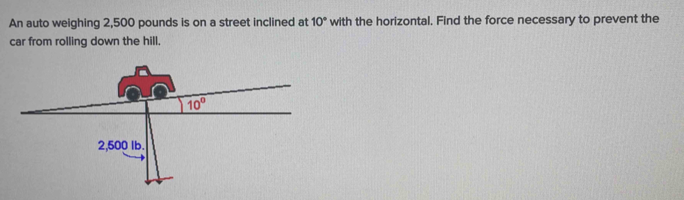 An auto weighing 2,500 pounds is on a street inclined at 10° with the horizontal. Find the force necessary to prevent the
car from rolling down the hill.