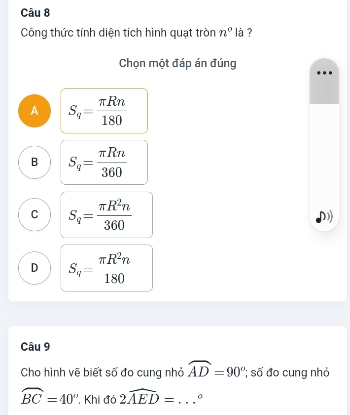 Công thức tính diện tích hình quạt tròn n° là ?
Chọn một đáp án đúng
A S_q= π Rn/180 
B S_q= π Rn/360 
C S_q= π R^2n/360 
D S_q= π R^2n/180 
Câu 9
Cho hình vẽ biết số đo cung nhỏ widehat AD=90^o; số đo cung nhỏ
widehat BC=40^o * Khi đó 2widehat AED= _ 0