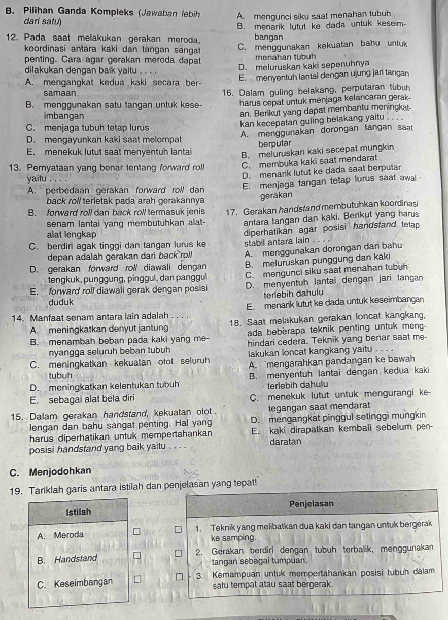 Pilihan Ganda Kompleks (Jawaban lebih A. mengunci siku saat menahan tubuh
dari satu)
B. menarik lutut ke dada untuk keseim.
12. Pada saat melakukan gerakan meroda,
bangan
koordinasi antara kaki dan tangan sangat C. menggunakan kekuatan bahu untuk
penting. Cara agar gerakan meroda dapat menahan tubuh
dilakukan dengan baik yaitu D. meluruskan kaki sepenuhnya
A. mengangkat kedua kaki secara ber- E. menyentuh lantai dengan ujung jari tangan
samaan
16. Dalam guling belakang, perputaran tubuh
B. menggunakan satu tangan untuk kese- harus cepat untuk menjaga kelancaran gerak-
imbangan
an. Berikut yang dapat membantu meningkat-
C. menjaga tubuh tetap lurus
kan kecepatan guling belakang yaitu
D. mengayunkan kaki saat melompat A. menggunakan dorongan tangan saat
berputar
E. menekuk lutut saat menyentuh lantai B. meluruskan kaki secepat mungkin
13. Pernyataan yang benar tentang forward roll C. membuka kaki saat mendarat
yaitu . .
D. menarik lutut ke dada saat berputar
A. perbedaan gerakan forward roll dan E. menjaga tangan tetap lurus saat awal
back roll terletak pada arah gerakannya gerakan
B. forward roll dan back roll termasuk jenis 17. Gerakan handstand membutuhkan koordinasi
senam lantai yang membutuhkan alat- antara tangan dan kaki. Berikut yang harus
alat lengkap
diperhatikan agar posisi handstand tetap
C. berdiri agak tinggi dan tangan lurus ke stabil antara lain
depan adalah gerakan dari back roll A. menggunakan dorongan dari bahu
D. gerakan forward roll diawali dengan B. meluruskan punggung dan kaki
tengkuk, punggung, pinggul, dan panggul C. mengunci siku saat menahan tubuh
E. forward roll diawali gerak dengan posisi D. menyentuh lantai dengan jari tangan
duduk terlebih dahulu
E. menarik lutut ke dada untuk keseimbangan
14. Manfaat senam antara lain adalah . . . .
A. meningkatkan denyut jantung 18. Saat melakukan gerakan loncat kangkang,
B. menambah beban pada kaki yang me- ada beberapa teknik penting untuk meng-
nyangga seluruh beban tubuh hindari cedera. Teknik yang benar saat me-
C. meningkatkan kekuatan otot seluruh lakukan loncat kangkang yaitu . . . .
A. mengarahkan pandangan ke bawah
tubuh
D. meningkatkan kelentukan tubuh B. menyentuh lantai dengan kedua kaki
terlebih dahulu
E. sebagai alat bela diri C. menekuk lutut untuk mengurangi ke-
15. Dalam gerakan handstand, kekuatan otot tegangan saat mendarat
lengan dan bahu sangat penting. Hal yang D. mengangkat pinggul setinggi mungkin
harus diperhatikan untuk mempertahankan E. kaki dirapatkan kembali sebelum pen-
posisi handstand yang baik yaitu . . . . daratan
C. Menjodohkan
19. Tariklah garis antara istilah dan penjelasan yang tepat!
Penjelasan
Istilah
A. Meroda 1. Teknik yang melibatkan dua kaki dan tangan untuk bergerak
ke samping.
B. Handstand 2. Gerakan berdiri dengan tubuh terbalik, menggunakan
tangan sebagai tumpuan.
3. Kemampuan untuk mempertahankan posisi tubuh dalam
C. Keseimbangan satu tempat atau saat bergerak.