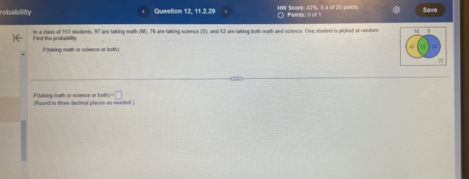 robability Question 12, 11.2.29 HW Score: 42%, 8.4 of 20 points Points: 0 of 1 Save 
Find the probability In a class of 153 students, 97 are taking math (M), 76 are taking science (S), and 52 are taking both math and science. One student is picked at random M 3
45 52 24
P(taking math or science or both)
32
P(taking math or science or both =□ 
(Round to three decimal places as needed.)