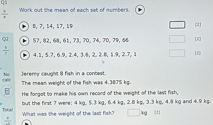  0/8  Work out the mean of each set of numbers.
8, 7, 14, 17, 19 [2] 
Q2 57, 82, 68, 61, 73, 70, 74, 70, 79, 66 [2]
 0/7  4.1, 5.7, 6.9, 2.4, 3.6, 2, 2.8, 1.9, 2.7, 1 [2] 
No Jeremy caught 8 fish in a contest. 
calc The mean weight of the fish was 4.3875 kg. 
He forgot to make his own record of the weight of the last fish, 
but the first 7 were: 4 kg, 5.3 kg, 6.4 kg, 2.8 kg, 3.3 kg, 4.8 kg and 4.9 kg. 
Total 
What was the weight of the last fish? kg [2]
 0/15 