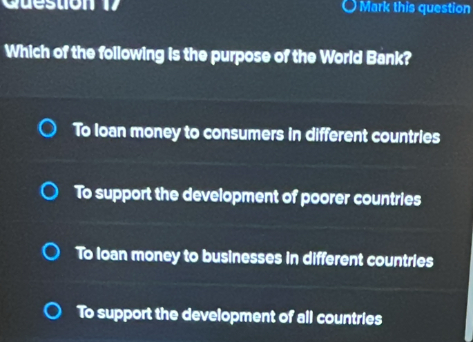 Mark this question
Which of the following is the purpose of the World Bank?
To loan money to consumers in different countries
To support the development of poorer countries
To loan money to businesses in different countries
To support the development of all countries