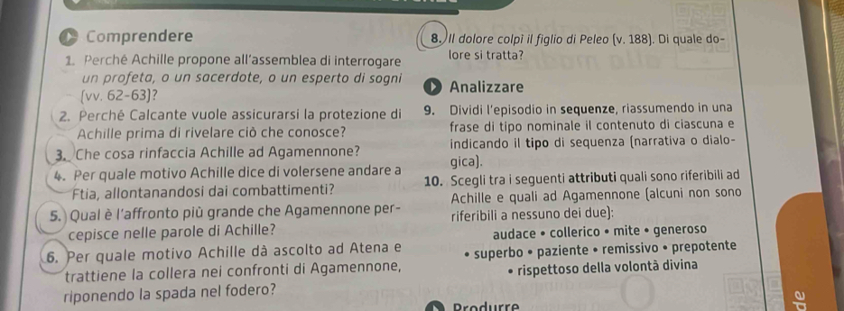 Comprendere 8. Il dolore colpì il figlio di Peleo (v.188 ). Di quale do-
1. Perché Achille propone all’assemblea di interrogare lore si tratta?
un profeta, o un sacerdote, o un esperto di sogni
[vv. 62-63]? D Analizzare
2. Perché Calcante vuole assicurarsi la protezione di 9. Dividi l’episodio in sequenze, riassumendo in una
Achille prima di rivelare ciò che conosce? frase di tipo nominale il contenuto di ciascuna e
3. Che cosa rinfaccia Achille ad Agamennone? indicando il tipo di sequenza (narrativa o dialo-
4. Per quale motivo Achille dice di volersene andare a gica).
Ftia, allontanandosi dai combattimenti? 10. Scegli tra i seguenti attributi quali sono riferibili ad
Achille e quali ad Agamennone (alcuni non sono
5. Qual è l'affronto più grande che Agamennone per- riferibili a nessuno dei due):
cepisce nelle parole di Achille? audace • collerico • mite • generoso
6. Per quale motivo Achille dà ascolto ad Atena e superbo • paziente • remissivo • prepotente
trattiene la collera nei confronti di Agamennone,
riponendo la spada nel fodero? rispettoso della volontà divina
Produrre