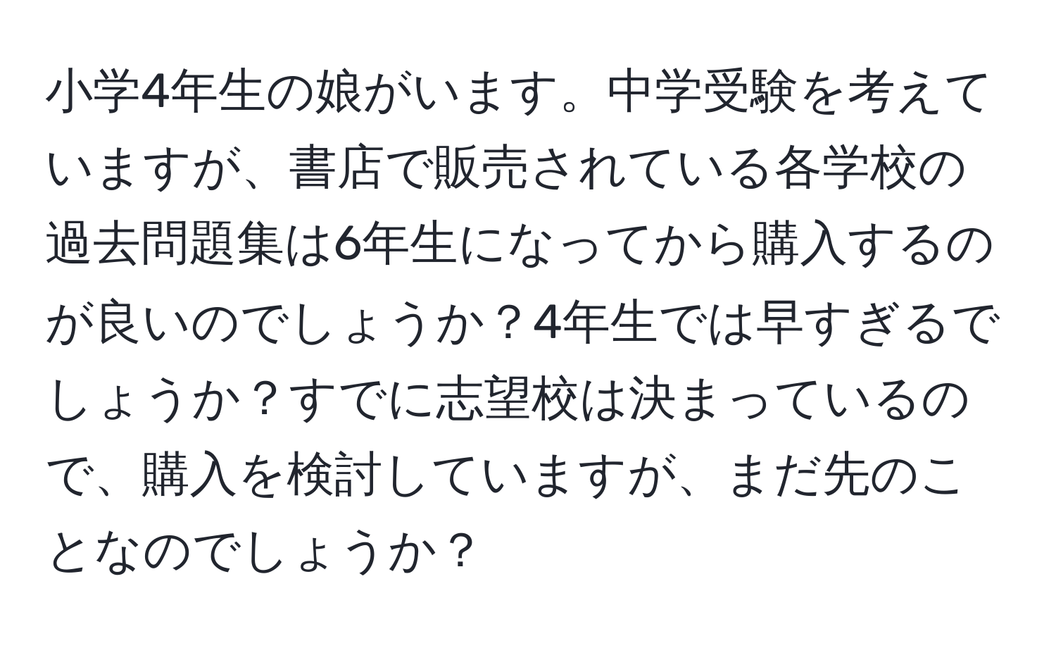 小学4年生の娘がいます。中学受験を考えていますが、書店で販売されている各学校の過去問題集は6年生になってから購入するのが良いのでしょうか？4年生では早すぎるでしょうか？すでに志望校は決まっているので、購入を検討していますが、まだ先のことなのでしょうか？