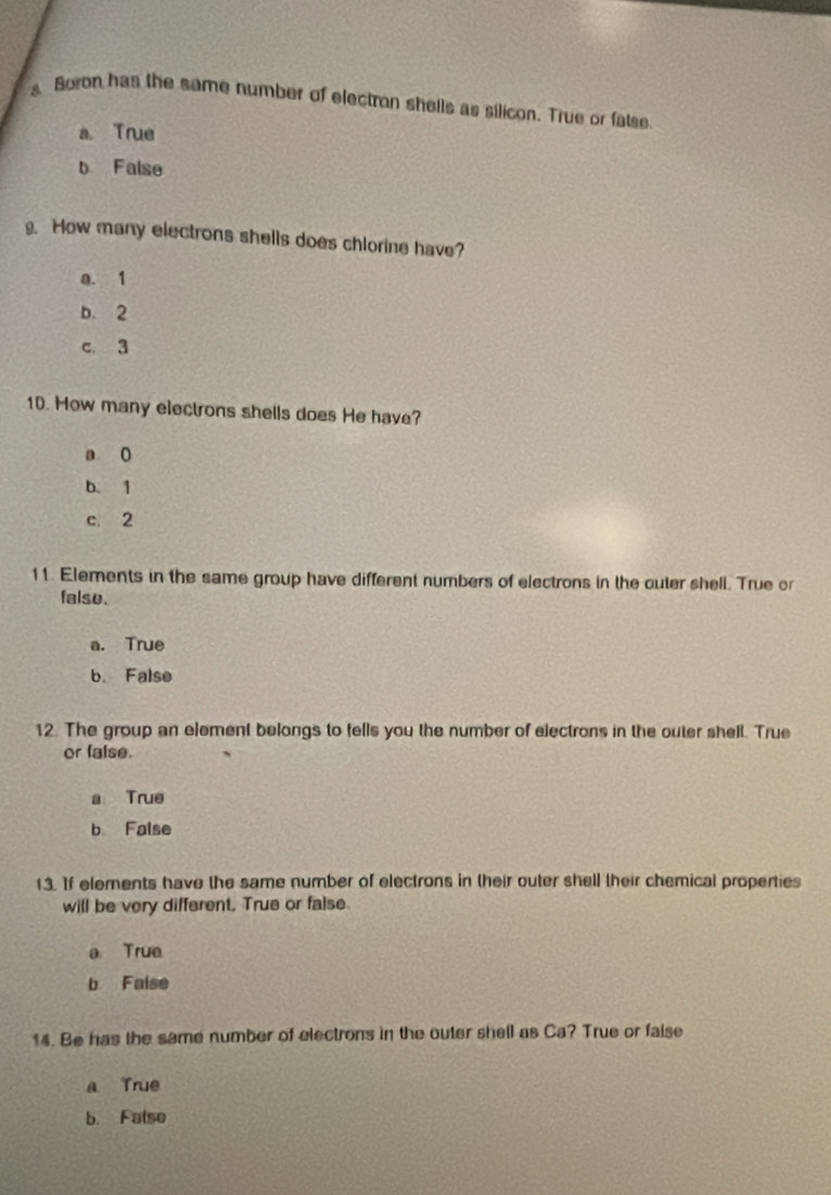 Boron has the same number of electron shells as silicon. True or fatse
a True
b False
. How many electrons shells does chlorine have?
a. 1
b. 2
c. 3
10. How many electrons shells does He have?
a 0
b. 1
c. 2
11. Elements in the same group have different numbers of electrons in the outer shell. True or
falso.
a. True
b. False
12. The group an element belongs to fells you the number of electrons in the outer shell. True
or false.
a True
b False
13. If elements have the same number of electrons in their outer shell their chemical properties
will be very different. True or false
a True
b Faise
14. Be has the same number of electrons in the outer shell as Ca? True or faise
a True
b. False