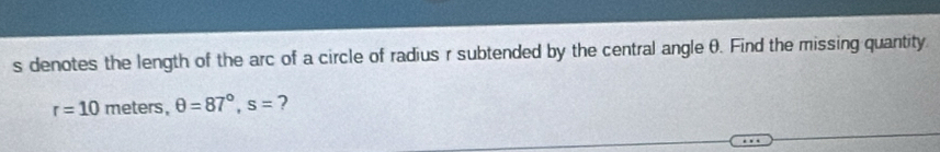 denotes the length of the arc of a circle of radius r subtended by the central angle θ. Find the missing quantity
r=10 meter s, θ =87°, s= ?