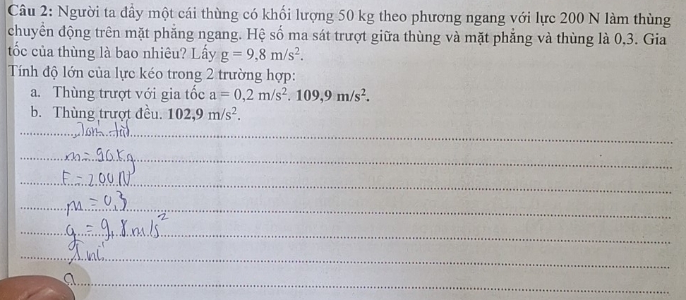 Người ta đầy một cái thùng có khối lượng 50 kg theo phương ngang với lực 200 N làm thùng 
chuyển động trên mặt phẳng ngang. Hệ số ma sát trượt giữa thùng và mặt phẳng và thùng là 0,3. Gia 
tốc của thùng là bao nhiêu? Lấy g=9,8m/s^2. 
Tính độ lớn của lực kéo trong 2 trường hợp: 
a. Thùng trượt với gia tốc a=0,2m/s^2.109,9m/s^2. 
b. Thùng trượt đều. 102, 9m/s^2. 
_ 
_ 
_ 
_ 
_ 
_ 
_ 
_ 
_