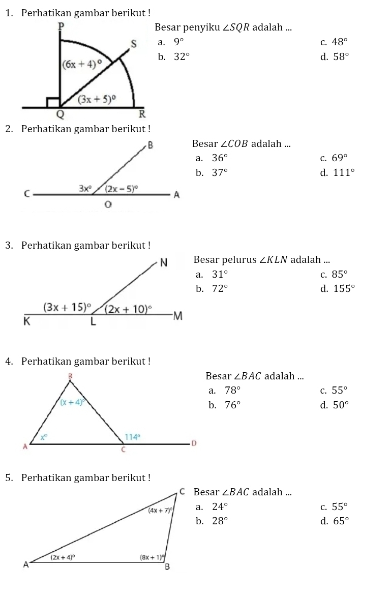 Perhatikan gambar berikut !
Besar penyiku ∠ SQR adalah ...
a. 9° C. 48°
b. 32° d. 58°
2. Perhatikan gambar berikut !
Besar ∠ COB adalah ...
a. 36° C. 69°
b. 37° d. 111°
3. Perhatikan gambar berikut !
Besar pelurus ∠ KLN adalah ...
a. 31° C. 85°
b. 72° d. 155°
4. Perhatikan gambar berikut !
Besar ∠ BAC adalah ...
a. 78° C. 55°
b. 76° d. 50°
5. Perhatikan gambar berikut !
C Besar ∠ BAC adalah ...
a. 24° C. 55°
b. 28° d. 65°