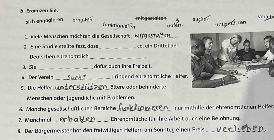 Ergänzen Sie.
sich engagieren erhalten mitgestalten suchen verleih
funktionieren opfern
unterstützen
1. Viele Menschen möchten die Gesellschaft_
.
2. Eine Studie stellte fest, dass _ca. ein Drittel der
Deutschen ehrenamtlich_
∴
3. Sie _dafür auch ihre Freizeit.
4. Der Verein _dringend ehrenamtliche Helfe
5. Die Helfer_ ältere oder behinderte
Menschen oder Jugendliche mit Problemen.
6. Manche gesellschaftlichen Bereiche _nur mithilfe der ehrenamtlichen Helfer.
7. Manchmal_ Ehrenamtliche für ihre Arbeit auch eine Belohnung.
8. Der Bürgermeister hat den freiwilligen Helfern am Sonntag einen Preis_