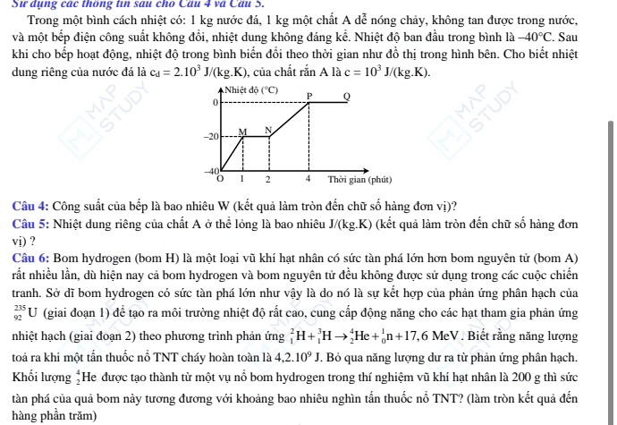 Sư dụng các thông tin sau cho Câu 4 và Câu 5.
Trong một bình cách nhiệt có: 1 kg nước đá, 1 kg một chất A dễ nóng chảy, không tan được trong nước,
và một bếp điện công suất không đổi, nhiệt dung không đáng kể. Nhiệt độ ban đầu trong bình là -40°C. Sau
khi cho bếp hoạt động, nhiệt độ trong bình biển đổi theo thời gian như đồ thị trong hình bên. Cho biết nhiệt
dung riêng của nước đá là c_d=2.10^3J/(kg.K) , của chất rắn A là c=10^3J/(kg.K).
Nhiệt độ (^circ C) P Q
0
-20 M N
-40 Thời gian (phút)
1 2 4
Câu 4: Công suất của bếp là bao nhiêu W (kết quả làm tròn đến chữ số hàng đơn vị)?
Câu 5: Nhiệt dung riêng của chất A ở thể lỏng là bao nhiêu J/(kg.K) (kết quả làm tròn đến chữ số hàng đơn
vi) ?
Câu 6: Bom hydrogen (bom H) là một loại vũ khí hạt nhân có sức tàn phá lớn hơn bom nguyên tử (bom A)
rắt nhiều lần, dù hiện nay cả bom hydrogen và bom nguyên tử đều không được sử dụng trong các cuộc chiến
tranh. Sở dĩ bom hydrogen có sức tàn phá lớn như vậy là do nó là sự kết hợp của phản ứng phân hạch của
_(92)^(235)U (giai đoạn 1) để tạo ra môi trường nhiệt độ rắt cao, cung cấp động năng cho các hạt tham gia phản ứng
nhiệt hạch (giai đoạn 2) theo phương trình phản ứng _1^(2H+_1^3Hto _2^4He+_0^1n+17, .( 5 MeV . Biết rằng năng lượng
toả ra khi một tấn thuốc nổ TNT cháy hoàn toàn là 4,2.10^9)J. Bỏ qua năng lượng dư ra từ phản ứng phân hạch.
Khối lượng beginarrayr 4 2endarray He được tạo thành từ một vụ nổ bom hydrogen trong thí nghiệm vũ khí hạt nhân là 200 g thì sức
tàn phá của quả bom này tương đương với khoảng bao nhiêu nghìn tần thuốc nổ TNT? (làm tròn kết quả đến
hàng phần trăm)