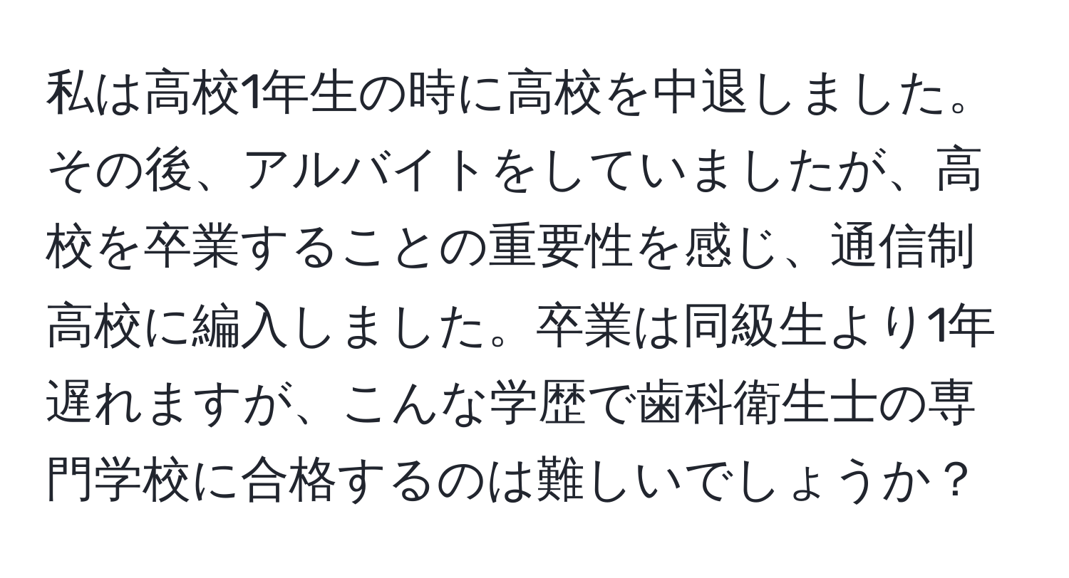 私は高校1年生の時に高校を中退しました。その後、アルバイトをしていましたが、高校を卒業することの重要性を感じ、通信制高校に編入しました。卒業は同級生より1年遅れますが、こんな学歴で歯科衛生士の専門学校に合格するのは難しいでしょうか？