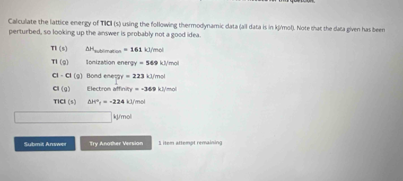 Calculate the lattice energy of TICI (s) using the following thermodynamic data (all data is in kJ/mol). Note that the data given has been
perturbed, so looking up the answer is probably not a good idea.
TI(s) △ H_sublimation=161kJ/mol
TI(g) Ionization ener 9y =569kJ/mol
CI-CI(g) Bond ene cgy=223kJ/mol
CI(g) Electron affinity y=-369kJ/mol
TICI(s) △ H^o_f=-224 kJ/mol
kj/mol
Submit Answer Try Another Version 1 item attempt remaining